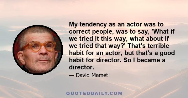 My tendency as an actor was to correct people, was to say, 'What if we tried it this way, what about if we tried that way?' That's terrible habit for an actor, but that's a good habit for director. So I became a