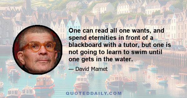 One can read all one wants, and spend eternities in front of a blackboard with a tutor, but one is not going to learn to swim until one gets in the water.