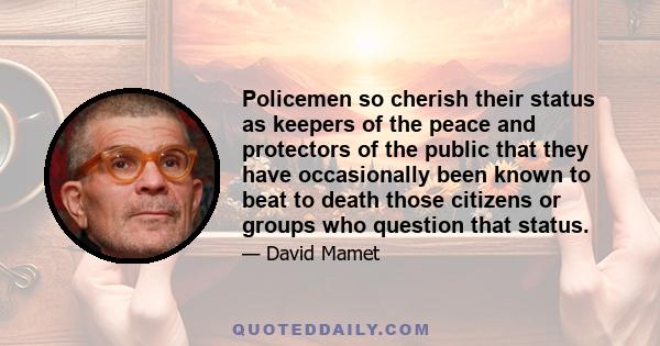 Policemen so cherish their status as keepers of the peace and protectors of the public that they have occasionally been known to beat to death those citizens or groups who question that status.