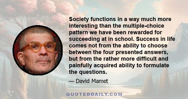 Society functions in a way much more interesting than the multiple-choice pattern we have been rewarded for succeeding at in school. Success in life comes not from the ability to choose between the four presented