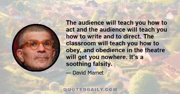 The audience will teach you how to act and the audience will teach you how to write and to direct. The classroom will teach you how to obey, and obedience in the theatre will get you nowhere. It’s a soothing falsity.