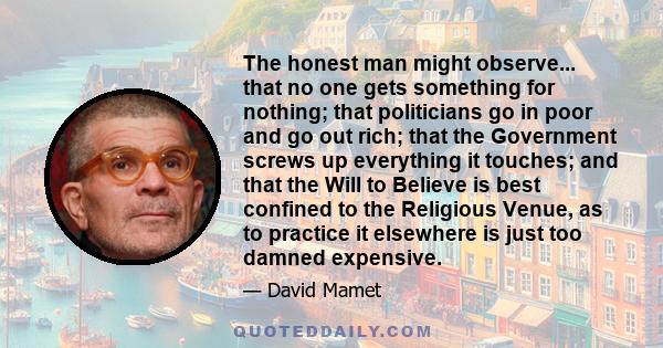 The honest man might observe... that no one gets something for nothing; that politicians go in poor and go out rich; that the Government screws up everything it touches; and that the Will to Believe is best confined to