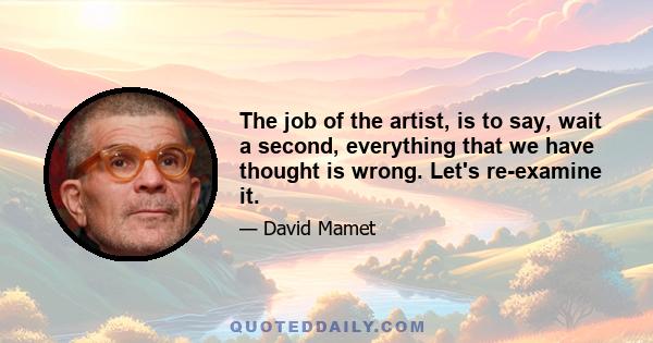 The job of the artist, is to say, wait a second, everything that we have thought is wrong. Let's re-examine it.