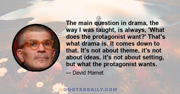 The main question in drama, the way I was taught, is always, 'What does the protagonist want?' That's what drama is. It comes down to that. It's not about theme, it's not about ideas, it's not about setting, but what