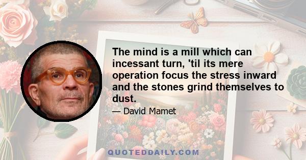 The mind is a mill which can incessant turn, 'til its mere operation focus the stress inward and the stones grind themselves to dust.