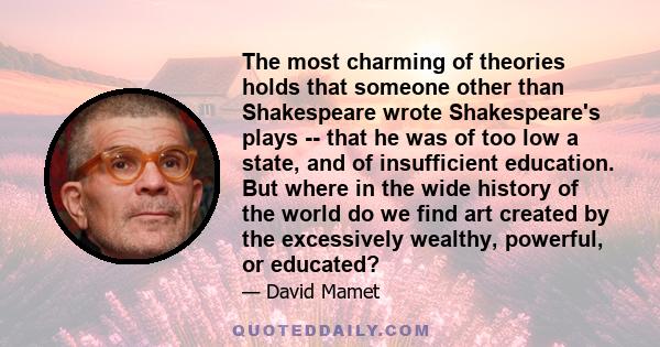 The most charming of theories holds that someone other than Shakespeare wrote Shakespeare's plays -- that he was of too low a state, and of insufficient education. But where in the wide history of the world do we find