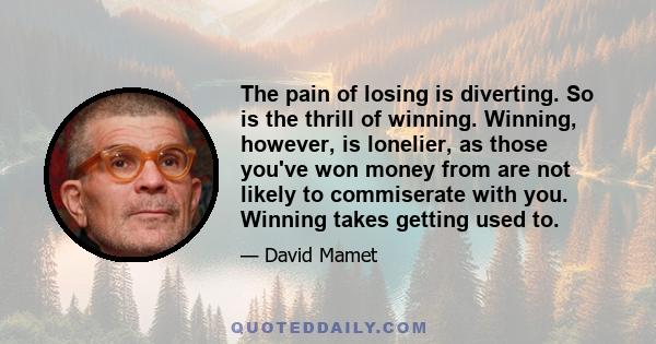 The pain of losing is diverting. So is the thrill of winning. Winning, however, is lonelier, as those you've won money from are not likely to commiserate with you. Winning takes getting used to.