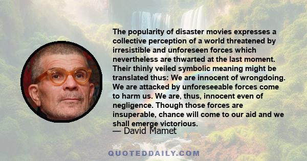 The popularity of disaster movies expresses a collective perception of a world threatened by irresistible and unforeseen forces which nevertheless are thwarted at the last moment. Their thinly veiled symbolic meaning