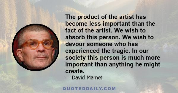 The product of the artist has become less important than the fact of the artist. We wish to absorb this person. We wish to devour someone who has experienced the tragic. In our society this person is much more important 