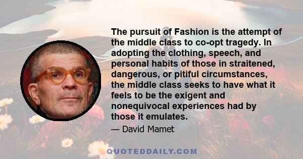 The pursuit of Fashion is the attempt of the middle class to co-opt tragedy. In adopting the clothing, speech, and personal habits of those in straitened, dangerous, or pitiful circumstances, the middle class seeks to