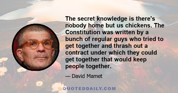 The secret knowledge is there's nobody home but us chickens. The Constitution was written by a bunch of regular guys who tried to get together and thrash out a contract under which they could get together that would