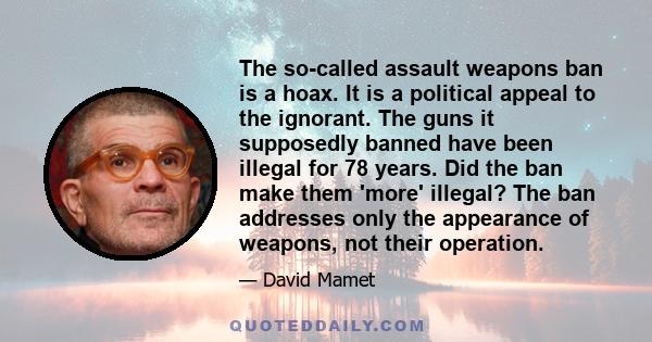 The so-called assault weapons ban is a hoax. It is a political appeal to the ignorant. The guns it supposedly banned have been illegal for 78 years. Did the ban make them 'more' illegal? The ban addresses only the