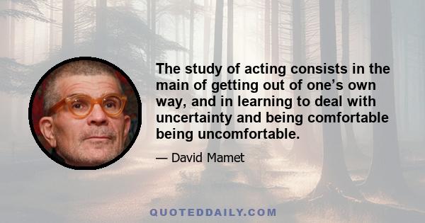 The study of acting consists in the main of getting out of one’s own way, and in learning to deal with uncertainty and being comfortable being uncomfortable.