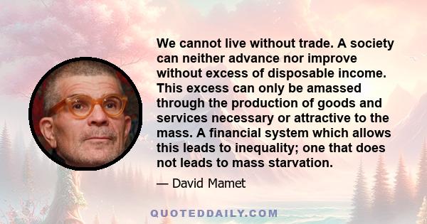 We cannot live without trade. A society can neither advance nor improve without excess of disposable income. This excess can only be amassed through the production of goods and services necessary or attractive to the