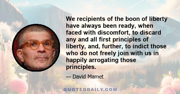 We recipients of the boon of liberty have always been ready, when faced with discomfort, to discard any and all first principles of liberty, and, further, to indict those who do not freely join with us in happily