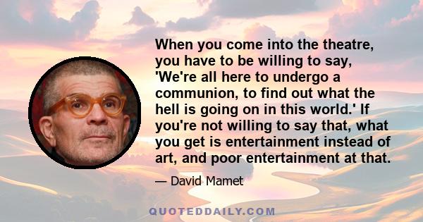 When you come into the theatre, you have to be willing to say, 'We're all here to undergo a communion, to find out what the hell is going on in this world.' If you're not willing to say that, what you get is