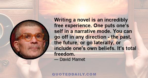 Writing a novel is an incredibly free experience. One puts one's self in a narrative mode. You can go off in any direction - the past, the future, or go laterally, or include one's own beliefs. It's total freedom.