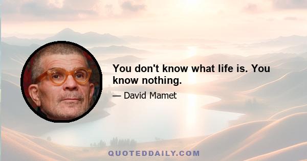 You don't know what life is. You know nothing.