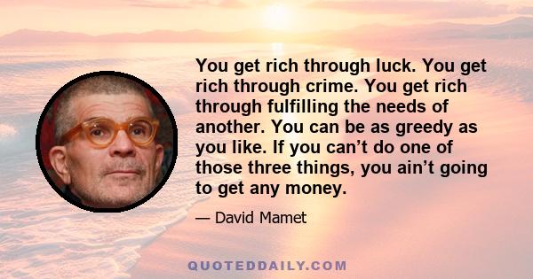 You get rich through luck. You get rich through crime. You get rich through fulfilling the needs of another. You can be as greedy as you like. If you can’t do one of those three things, you ain’t going to get any money.