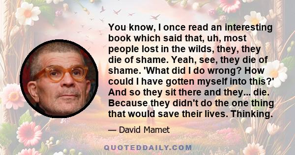 You know, I once read an interesting book which said that, uh, most people lost in the wilds, they, they die of shame. Yeah, see, they die of shame. 'What did I do wrong? How could I have gotten myself into this?' And