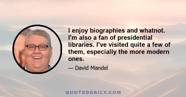 I enjoy biographies and whatnot. I'm also a fan of presidential libraries. I've visited quite a few of them, especially the more modern ones.