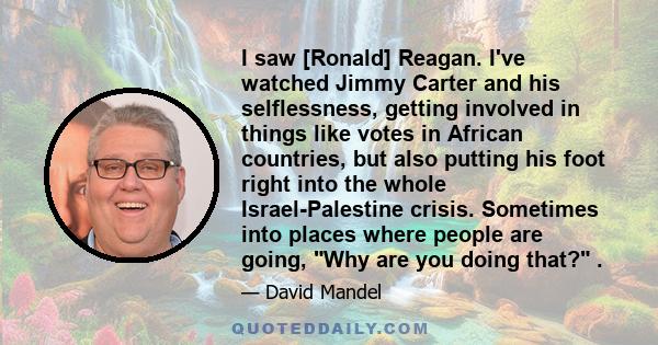 I saw [Ronald] Reagan. I've watched Jimmy Carter and his selflessness, getting involved in things like votes in African countries, but also putting his foot right into the whole Israel-Palestine crisis. Sometimes into