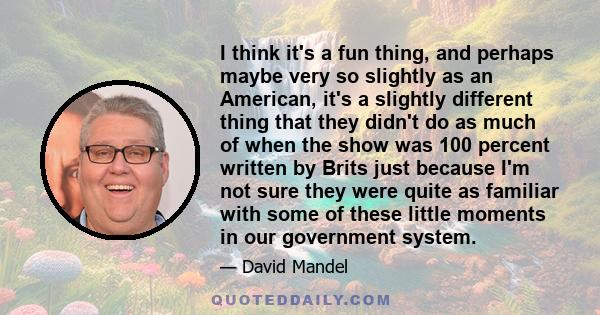 I think it's a fun thing, and perhaps maybe very so slightly as an American, it's a slightly different thing that they didn't do as much of when the show was 100 percent written by Brits just because I'm not sure they