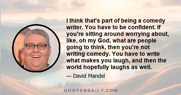 I think that's part of being a comedy writer. You have to be confident. If you're sitting around worrying about, like, oh my God, what are people going to think, then you're not writing comedy. You have to write what