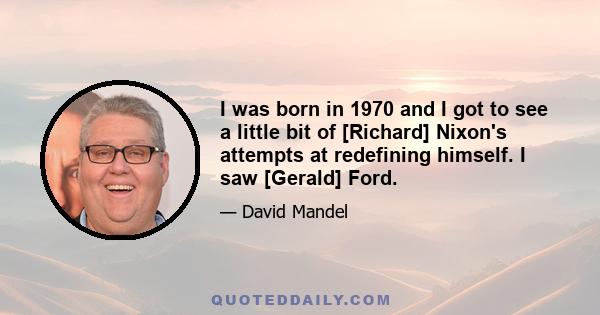 I was born in 1970 and I got to see a little bit of [Richard] Nixon's attempts at redefining himself. I saw [Gerald] Ford.