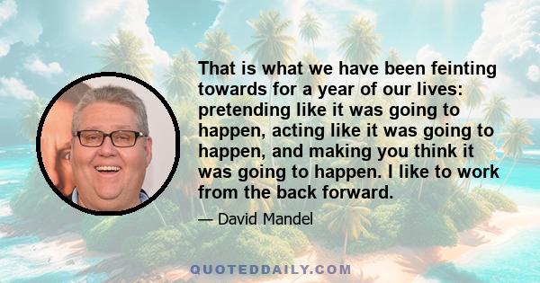 That is what we have been feinting towards for a year of our lives: pretending like it was going to happen, acting like it was going to happen, and making you think it was going to happen. I like to work from the back