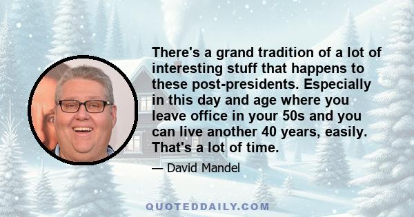 There's a grand tradition of a lot of interesting stuff that happens to these post-presidents. Especially in this day and age where you leave office in your 50s and you can live another 40 years, easily. That's a lot of 