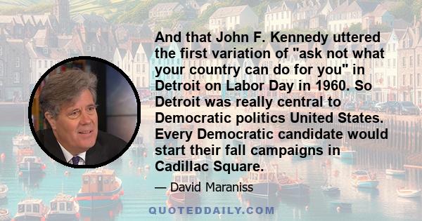 And that John F. Kennedy uttered the first variation of ask not what your country can do for you in Detroit on Labor Day in 1960. So Detroit was really central to Democratic politics United States. Every Democratic