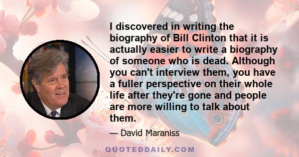 I discovered in writing the biography of Bill Clinton that it is actually easier to write a biography of someone who is dead. Although you can't interview them, you have a fuller perspective on their whole life after