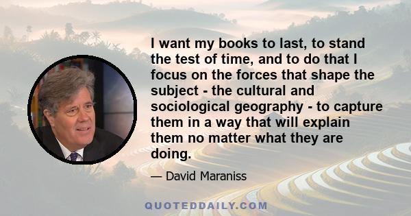 I want my books to last, to stand the test of time, and to do that I focus on the forces that shape the subject - the cultural and sociological geography - to capture them in a way that will explain them no matter what