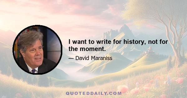 I want to write for history, not for the moment.