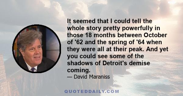 It seemed that I could tell the whole story pretty powerfully in those 18 months between October of '62 and the spring of '64 when they were all at their peak. And yet you could see some of the shadows of Detroit's