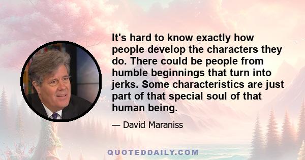 It's hard to know exactly how people develop the characters they do. There could be people from humble beginnings that turn into jerks. Some characteristics are just part of that special soul of that human being.