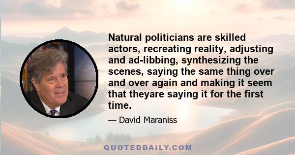 Natural politicians are skilled actors, recreating reality, adjusting and ad-libbing, synthesizing the scenes, saying the same thing over and over again and making it seem that theyare saying it for the first time.