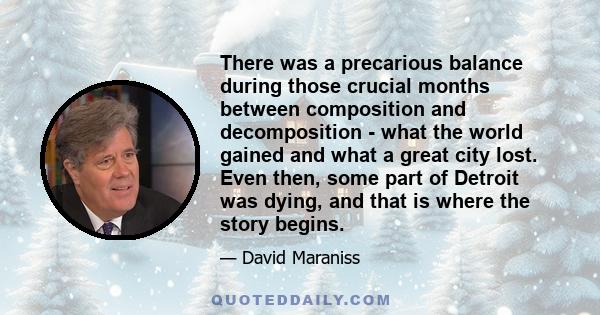 There was a precarious balance during those crucial months between composition and decomposition - what the world gained and what a great city lost. Even then, some part of Detroit was dying, and that is where the story 
