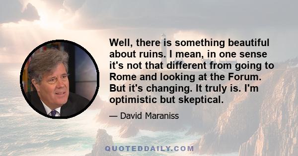 Well, there is something beautiful about ruins. I mean, in one sense it's not that different from going to Rome and looking at the Forum. But it's changing. It truly is. I'm optimistic but skeptical.