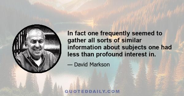 In fact one frequently seemed to gather all sorts of similar information about subjects one had less than profound interest in.