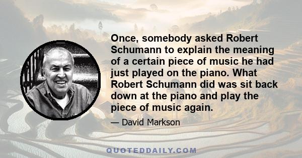 Once, somebody asked Robert Schumann to explain the meaning of a certain piece of music he had just played on the piano. What Robert Schumann did was sit back down at the piano and play the piece of music again.