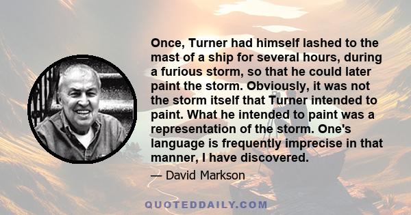 Once, Turner had himself lashed to the mast of a ship for several hours, during a furious storm, so that he could later paint the storm. Obviously, it was not the storm itself that Turner intended to paint. What he