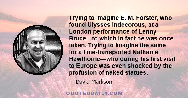 Trying to imagine E. M. Forster, who found Ulysses indecorous, at a London performance of Lenny Bruce—to which in fact he was once taken. Trying to imagine the same for a time-transported Nathaniel Hawthorne—who during