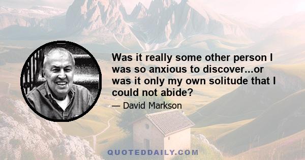 Was it really some other person I was so anxious to discover...or was it only my own solitude that I could not abide?