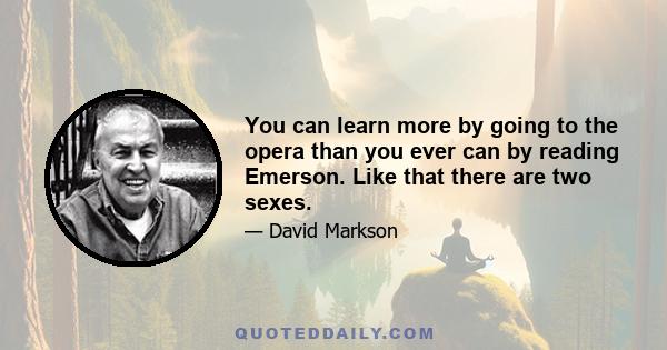 You can learn more by going to the opera than you ever can by reading Emerson. Like that there are two sexes.