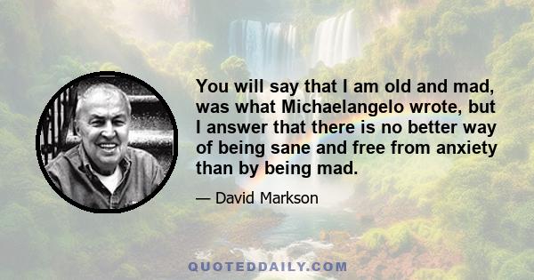 You will say that I am old and mad, was what Michaelangelo wrote, but I answer that there is no better way of being sane and free from anxiety than by being mad.