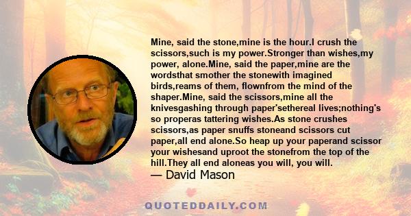 Mine, said the stone,mine is the hour.I crush the scissors,such is my power.Stronger than wishes,my power, alone.Mine, said the paper,mine are the wordsthat smother the stonewith imagined birds,reams of them, flownfrom