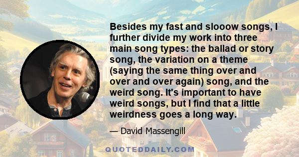 Besides my fast and slooow songs, I further divide my work into three main song types: the ballad or story song, the variation on a theme (saying the same thing over and over and over again) song, and the weird song.