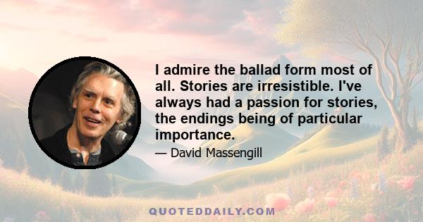 I admire the ballad form most of all. Stories are irresistible. I've always had a passion for stories, the endings being of particular importance.